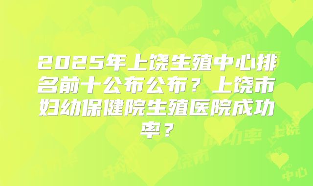 2025年上饶生殖中心排名前十公布公布？上饶市妇幼保健院生殖医院成功率？