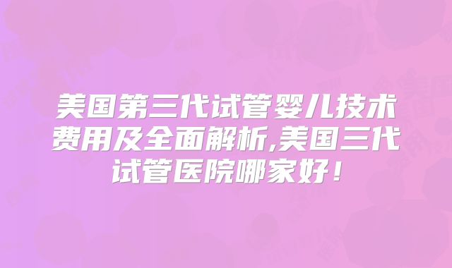 美国第三代试管婴儿技术费用及全面解析,美国三代试管医院哪家好!