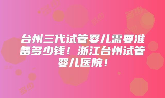 台州三代试管婴儿需要准备多少钱！浙江台州试管婴儿医院！