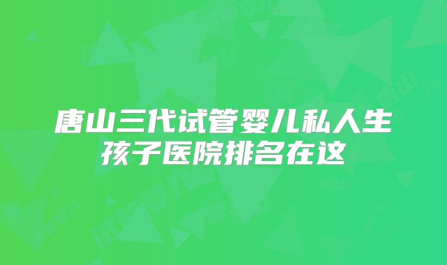 唐山三代试管婴儿私人生孩子医院排名在这