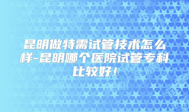 昆明做特需试管技术怎么样-昆明哪个医院试管专科比较好！