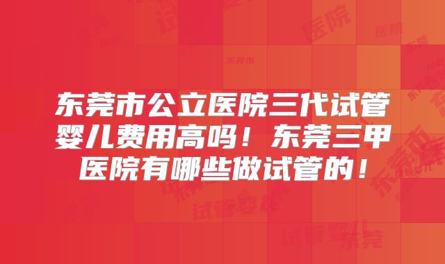 东莞市公立医院三代试管婴儿费用高吗！东莞三甲医院有哪些做试管的！