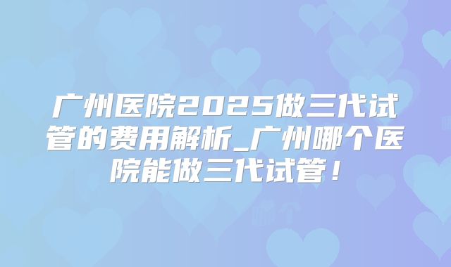 广州医院2025做三代试管的费用解析_广州哪个医院能做三代试管！
