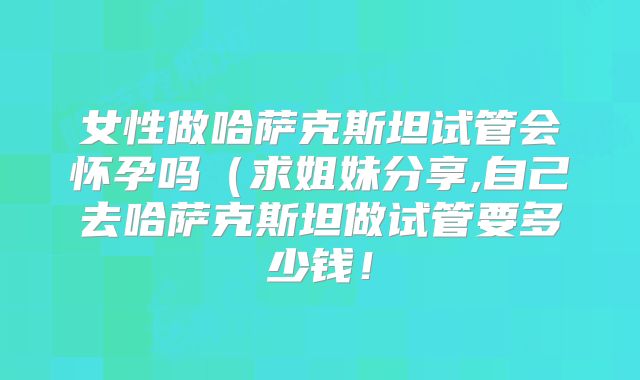 女性做哈萨克斯坦试管会怀孕吗(求姐妹分享,自己去哈萨克斯坦做试管要多少钱!