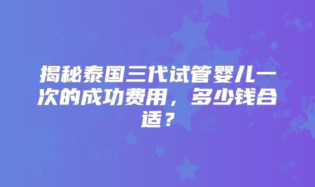 揭秘泰国三代试管婴儿一次的成功费用，多少钱合适？