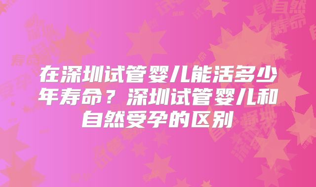 在深圳试管婴儿能活多少年寿命？深圳试管婴儿和自然受孕的区别