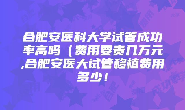 合肥安医科大学试管成功率高吗(费用要贵几万元,合肥安医大试管移植费用多少!