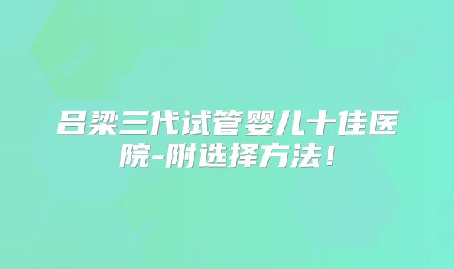 吕梁三代试管婴儿十佳医院-附选择方法！
