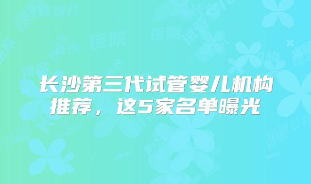 长沙第三代试管婴儿机构推荐，这5家名单曝光