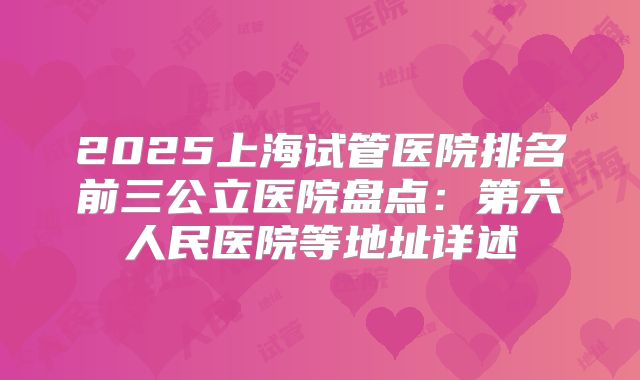 2025上海试管医院排名前三公立医院盘点：第六人民医院等地址详述