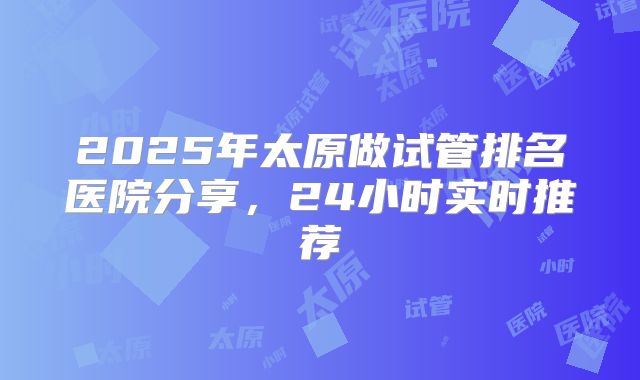 2025年太原做试管排名医院分享，24小时实时推荐
