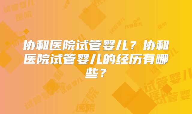 协和医院试管婴儿?协和医院试管婴儿的经历有哪些?