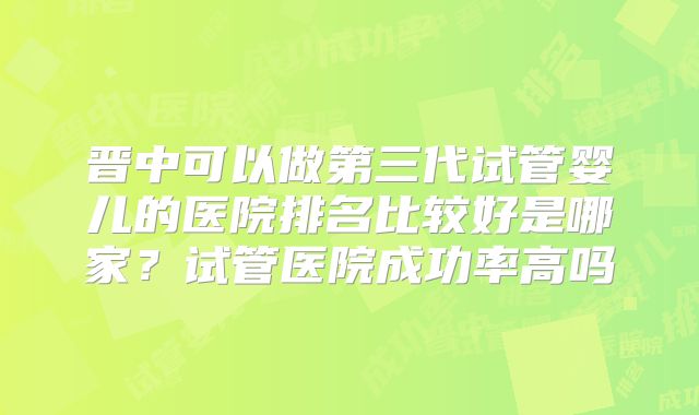 晋中可以做第三代试管婴儿的医院排名比较好是哪家？试管医院成功率高吗