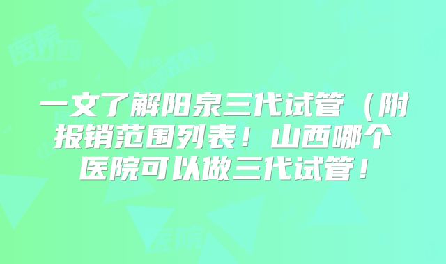 一文了解阳泉三代试管（附报销范围列表！山西哪个医院可以做三代试管！