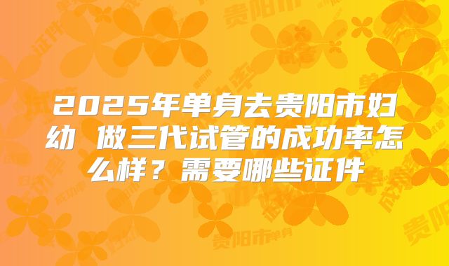 2025年单身去贵阳市妇幼 做三代试管的成功率怎么样？需要哪些证件
