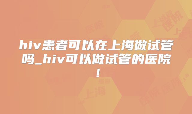 hiv患者可以在上海做试管吗_hiv可以做试管的医院!