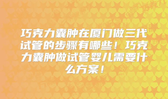 巧克力囊肿在厦门做三代试管的步骤有哪些！巧克力囊肿做试管婴儿需要什么方案！