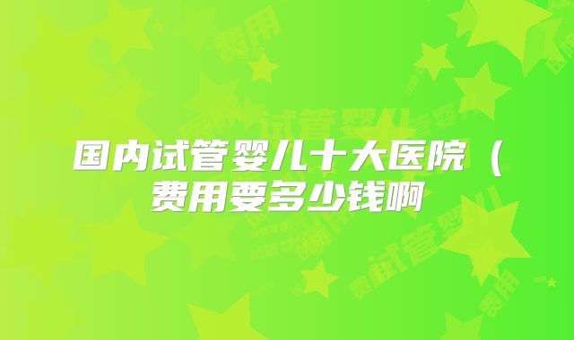 国内试管婴儿十大医院（费用要多少钱啊