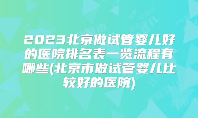 2023北京做试管婴儿好的医院排名表一览流程有哪些(北京市做试管婴儿比较好的医院)