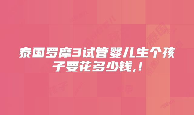 泰国罗摩3试管婴儿生个孩子要花多少钱,!