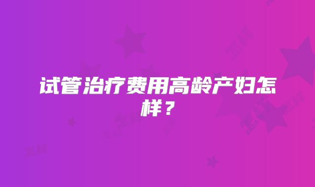 试管治疗费用高龄产妇怎样？