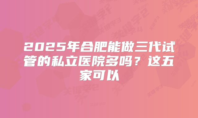 2025年合肥能做三代试管的私立医院多吗？这五家可以