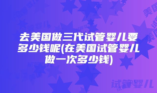 去美国做三代试管婴儿要多少钱呢(在美国试管婴儿做一次多少钱)