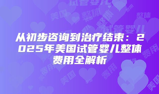 从初步咨询到治疗结束：2025年美国试管婴儿整体费用全解析