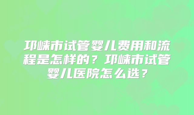 邛崃市试管婴儿费用和流程是怎样的？邛崃市试管婴儿医院怎么选？