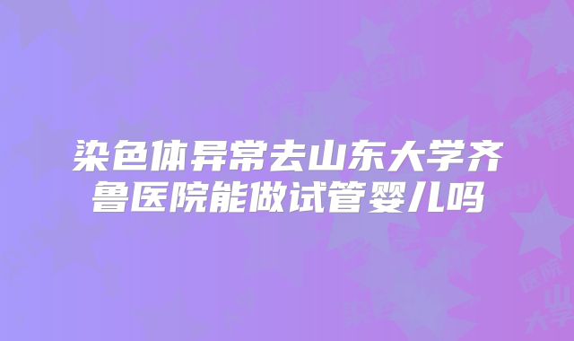 染色体异常去山东大学齐鲁医院能做试管婴儿吗