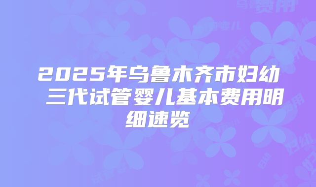2025年乌鲁木齐市妇幼 三代试管婴儿基本费用明细速览