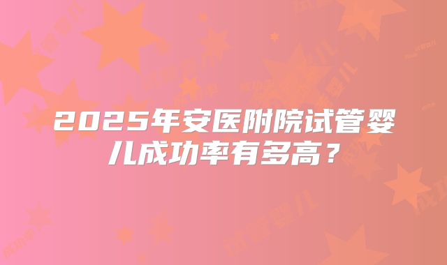 2025年安医附院试管婴儿成功率有多高？