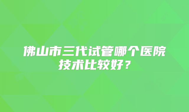 佛山市三代试管哪个医院技术比较好？