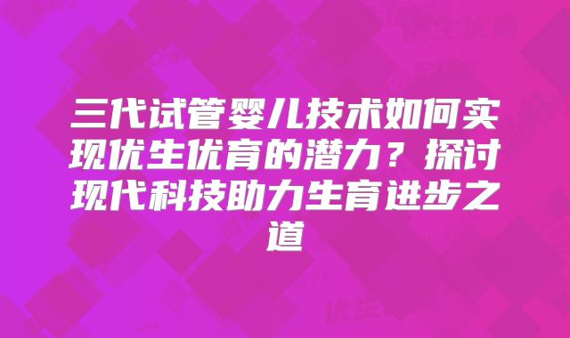 三代试管婴儿技术如何实现优生优育的潜力？探讨现代科技助力生育进步之道
