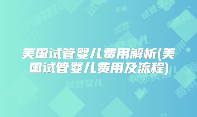 美国试管婴儿费用解析(美国试管婴儿费用及流程)