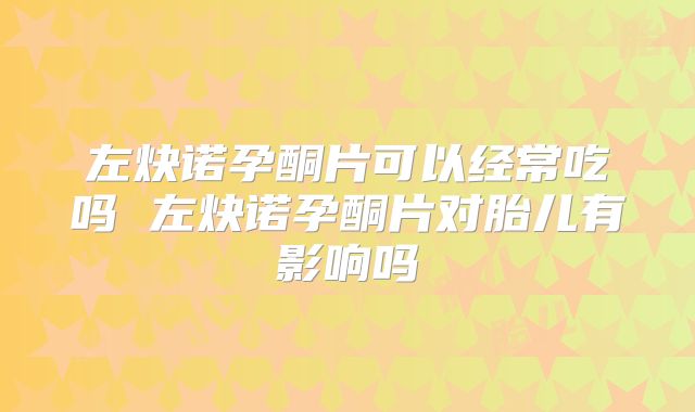 左炔诺孕酮片可以经常吃吗 左炔诺孕酮片对胎儿有影响吗