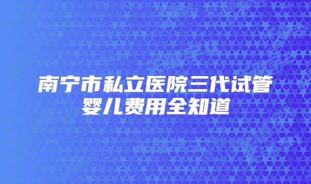 南宁市私立医院三代试管婴儿费用全知道