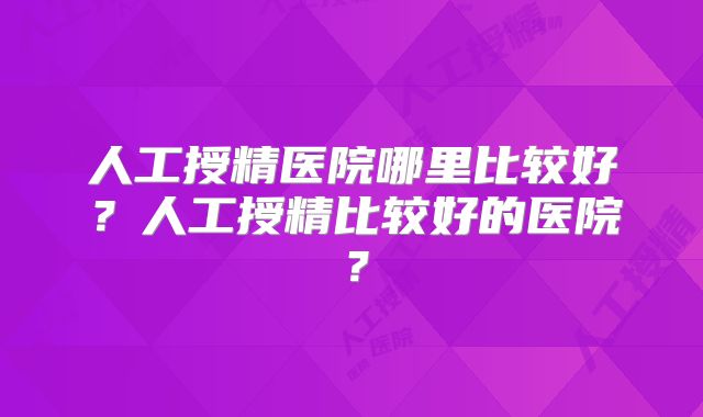 人工授精医院哪里比较好？人工授精比较好的医院？