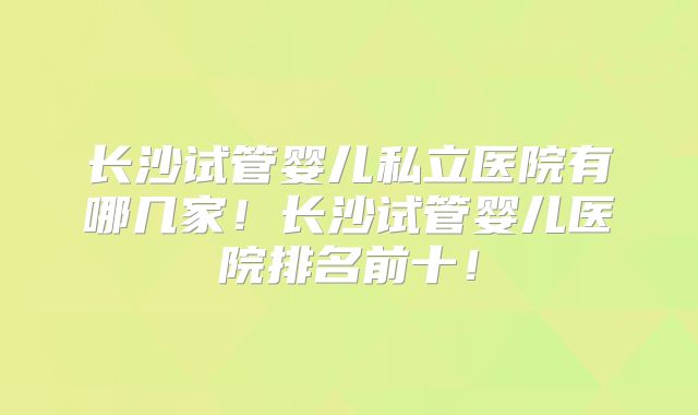 长沙试管婴儿私立医院有哪几家！长沙试管婴儿医院排名前十！