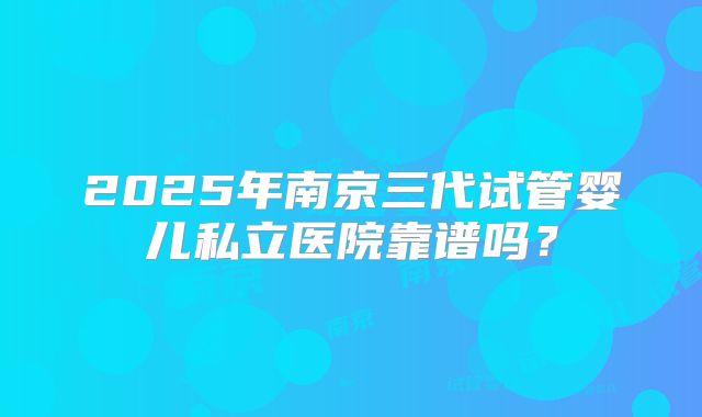 2025年南京三代试管婴儿私立医院靠谱吗？