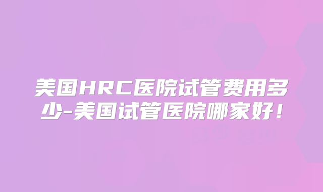 美国HRC医院试管费用多少-美国试管医院哪家好！