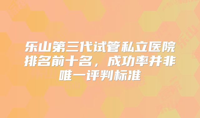 乐山第三代试管私立医院排名前十名，成功率并非唯一评判标准