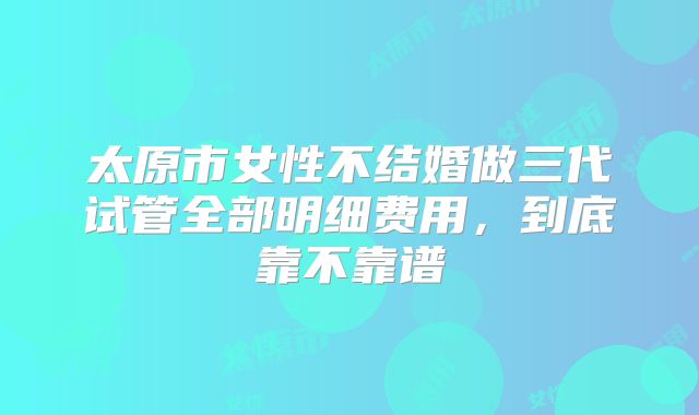 太原市女性不结婚做三代试管全部明细费用，到底靠不靠谱