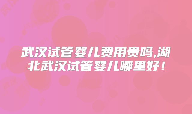 武汉试管婴儿费用贵吗,湖北武汉试管婴儿哪里好！
