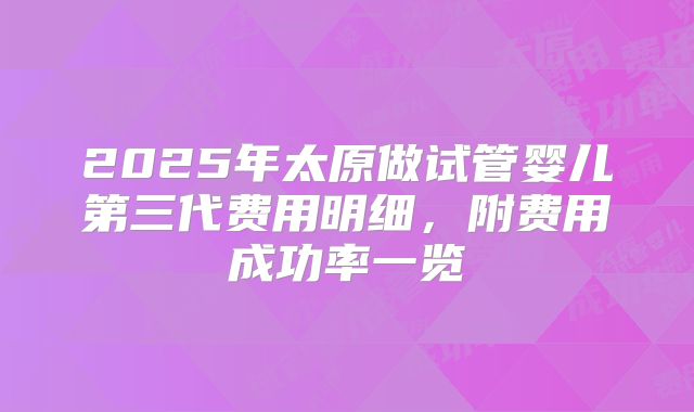 2025年太原做试管婴儿第三代费用明细，附费用成功率一览