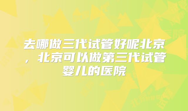 去哪做三代试管好呢北京,北京可以做第三代试管婴儿的医院