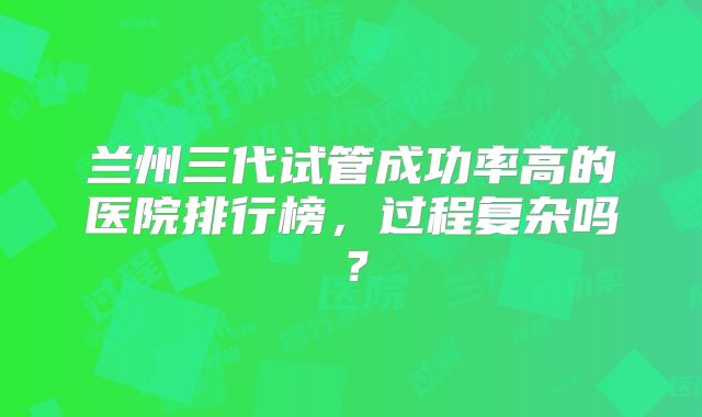 兰州三代试管成功率高的医院排行榜,过程复杂吗?