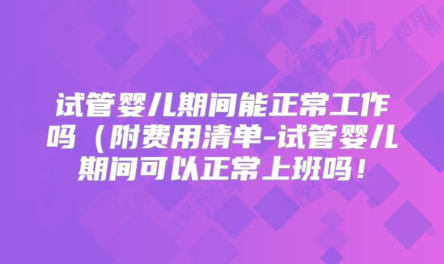 试管婴儿期间能正常工作吗（附费用清单-试管婴儿期间可以正常上班吗！