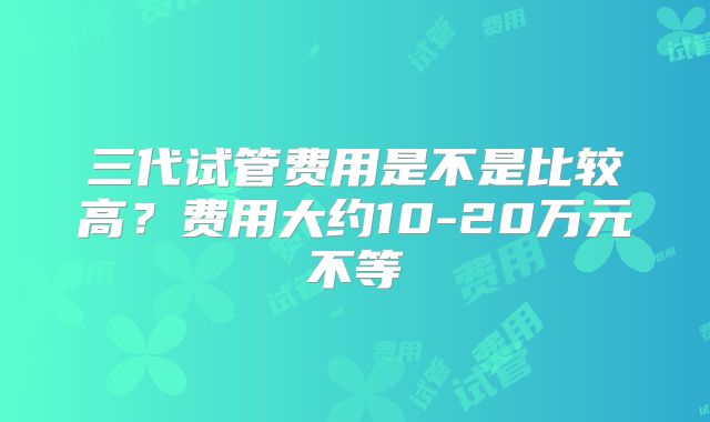 三代试管费用是不是比较高?费用大约10-20万元不等