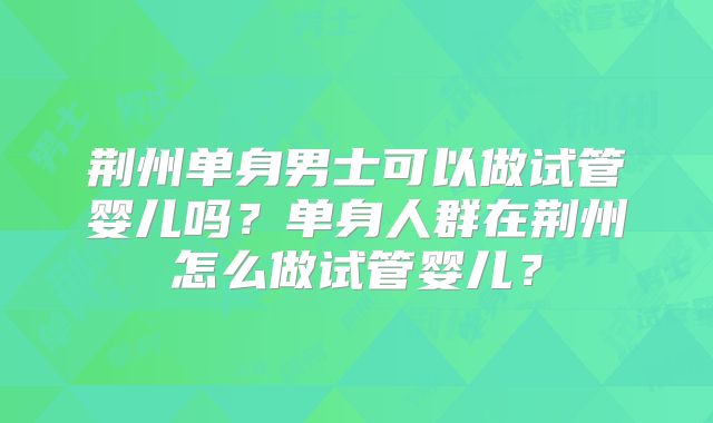 荆州单身男士可以做试管婴儿吗?单身人群在荆州怎么做试管婴儿?